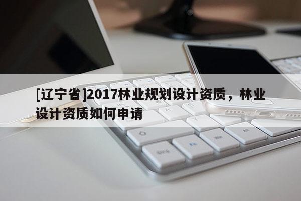[辽宁省]2017林业规划设计资质，林业设计资质如何申请