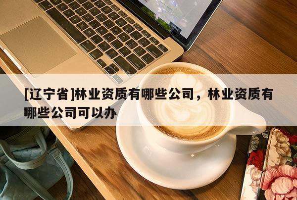 [辽宁省]林业资质有哪些公司，林业资质有哪些公司可以办