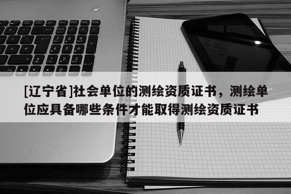 [辽宁省]社会单位的测绘资质证书，测绘单位应具备哪些条件才能取得测绘资质证书