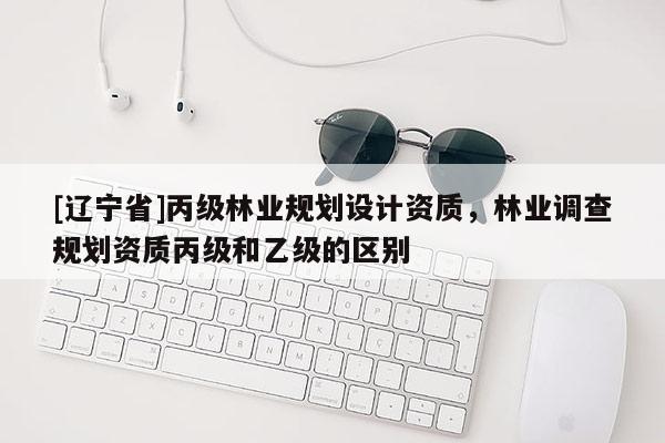 [辽宁省]丙级林业规划设计资质，林业调查规划资质丙级和乙级的区别