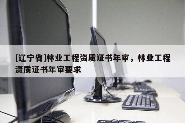 [辽宁省]林业工程资质证书年审，林业工程资质证书年审要求
