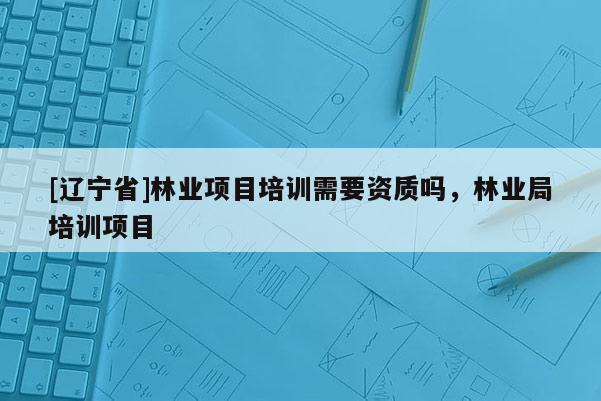 [辽宁省]林业项目培训需要资质吗，林业局培训项目