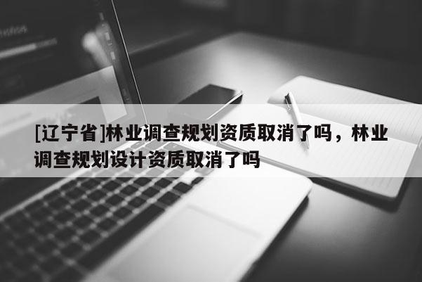 [辽宁省]林业调查规划资质取消了吗，林业调查规划设计资质取消了吗
