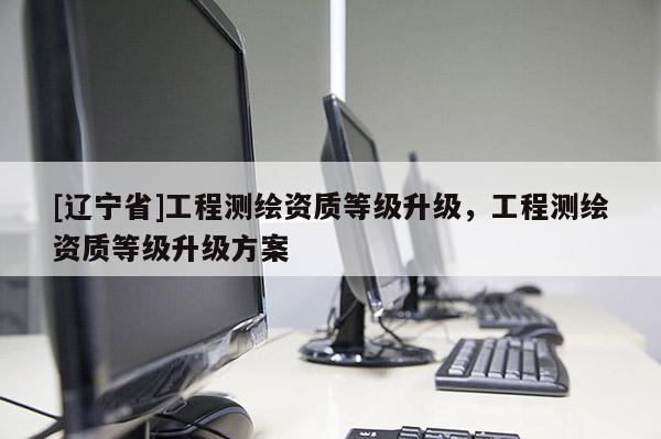 [辽宁省]工程测绘资质等级升级，工程测绘资质等级升级方案