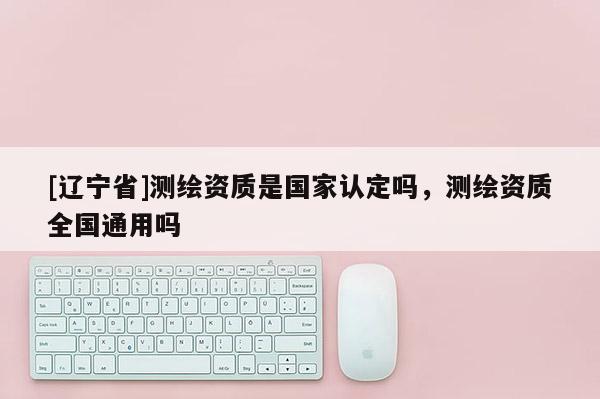 [辽宁省]测绘资质是国家认定吗，测绘资质全国通用吗
