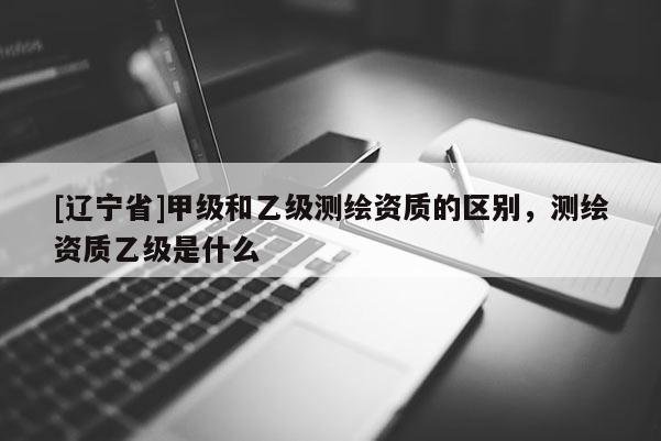 [辽宁省]甲级和乙级测绘资质的区别，测绘资质乙级是什么