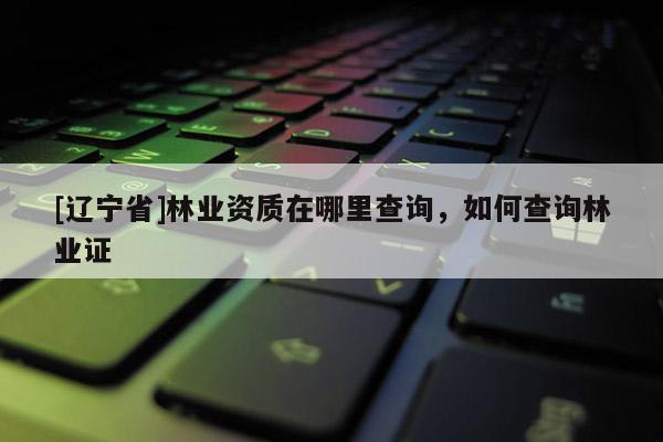 [辽宁省]林业资质在哪里查询，如何查询林业证
