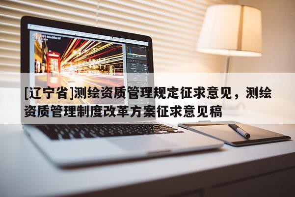 [辽宁省]测绘资质管理规定征求意见，测绘资质管理制度改革方案征求意见稿