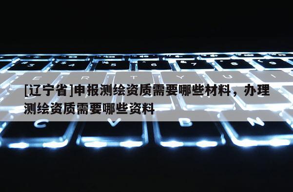 [辽宁省]申报测绘资质需要哪些材料，办理测绘资质需要哪些资料