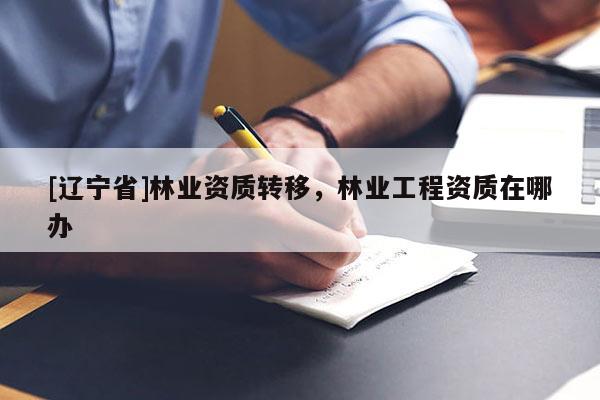 [辽宁省]林业资质转移，林业工程资质在哪办