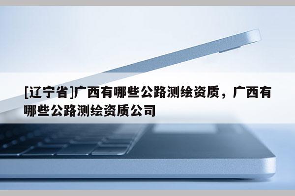[辽宁省]广西有哪些公路测绘资质，广西有哪些公路测绘资质公司
