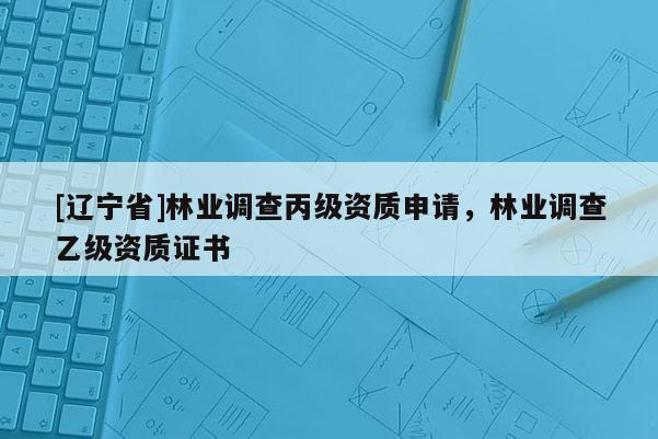 [辽宁省]林业调查丙级资质申请，林业调查乙级资质证书