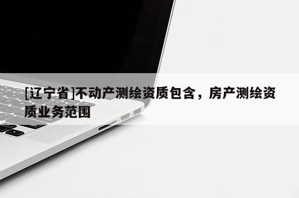 [辽宁省]不动产测绘资质包含，房产测绘资质业务范围