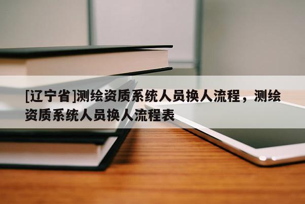[辽宁省]测绘资质系统人员换人流程，测绘资质系统人员换人流程表