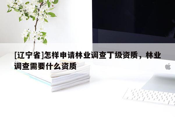 [辽宁省]怎样申请林业调查丁级资质，林业调查需要什么资质