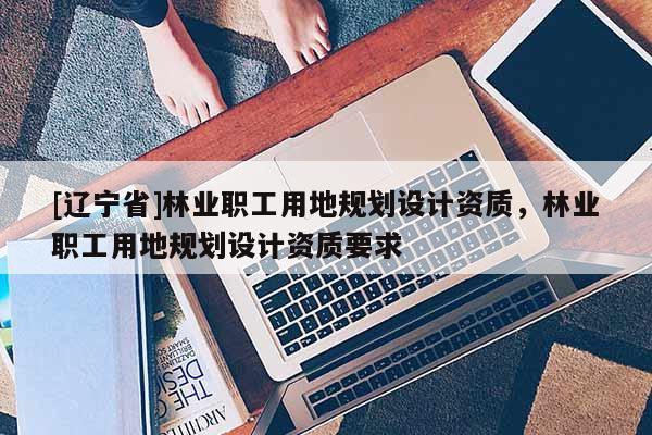 [辽宁省]林业职工用地规划设计资质，林业职工用地规划设计资质要求