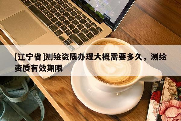 [辽宁省]测绘资质办理大概需要多久，测绘资质有效期限