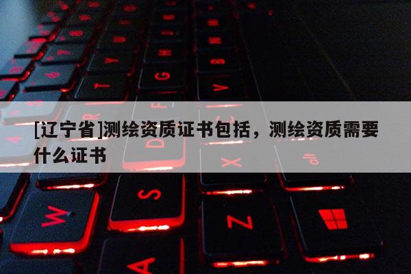 [辽宁省]测绘资质证书包括，测绘资质需要什么证书
