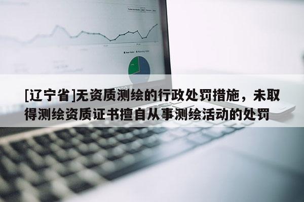 [辽宁省]无资质测绘的行政处罚措施，未取得测绘资质证书擅自从事测绘活动的处罚
