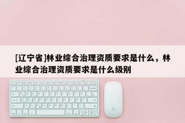 [辽宁省]林业综合治理资质要求是什么，林业综合治理资质要求是什么级别