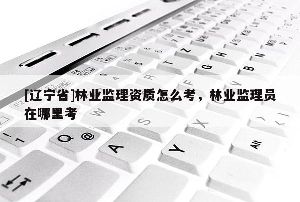 [辽宁省]林业监理资质怎么考，林业监理员在哪里考