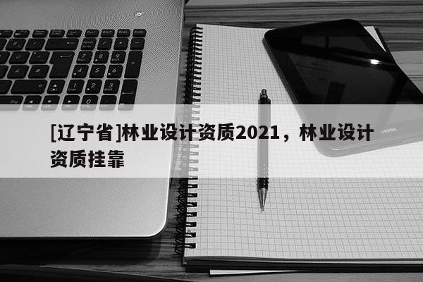 [辽宁省]林业设计资质2021，林业设计资质挂靠
