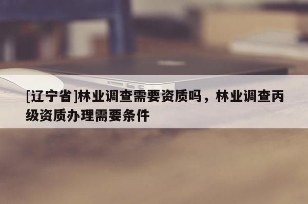 [辽宁省]林业调查需要资质吗，林业调查丙级资质办理需要条件