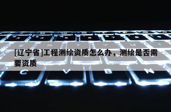 [辽宁省]工程测绘资质怎么办，测绘是否需要资质