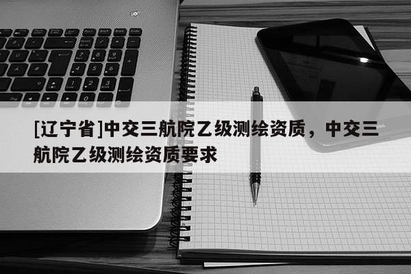 [辽宁省]中交三航院乙级测绘资质，中交三航院乙级测绘资质要求