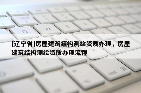 [辽宁省]房屋建筑结构测绘资质办理，房屋建筑结构测绘资质办理流程