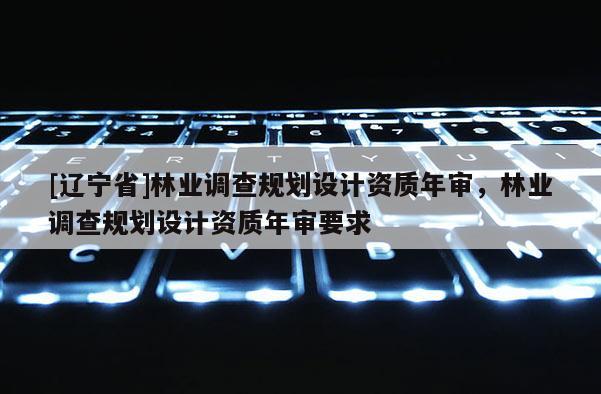 [辽宁省]林业调查规划设计资质年审，林业调查规划设计资质年审要求