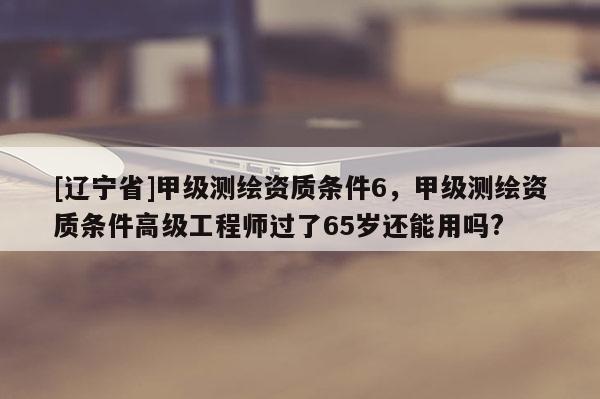 [辽宁省]甲级测绘资质条件6，甲级测绘资质条件高级工程师过了65岁还能用吗?