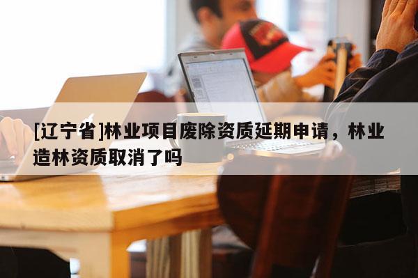 [辽宁省]林业项目废除资质延期申请，林业造林资质取消了吗