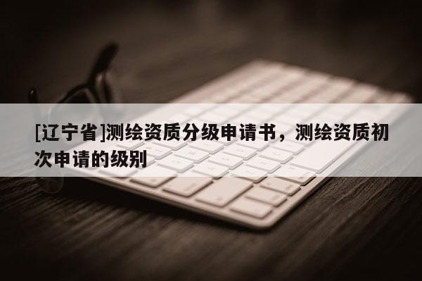 [辽宁省]测绘资质分级申请书，测绘资质初次申请的级别