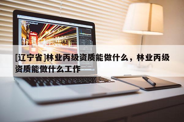 [辽宁省]林业丙级资质能做什么，林业丙级资质能做什么工作