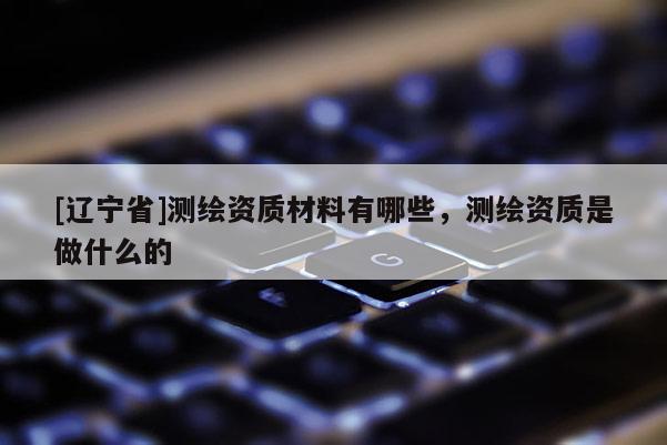 [辽宁省]测绘资质材料有哪些，测绘资质是做什么的