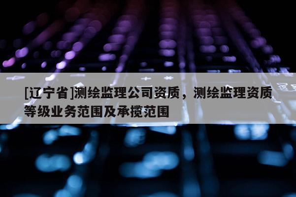 [辽宁省]测绘监理公司资质，测绘监理资质等级业务范围及承揽范围