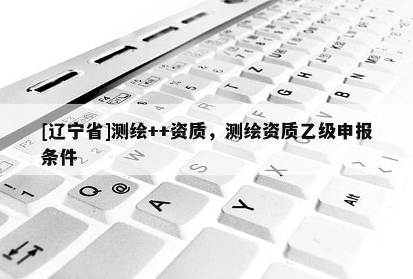 [辽宁省]测绘++资质，测绘资质乙级申报条件