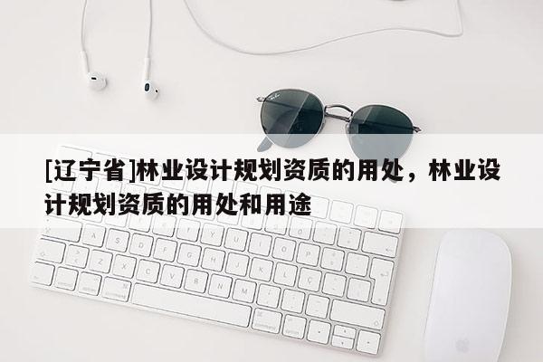 [辽宁省]林业设计规划资质的用处，林业设计规划资质的用处和用途
