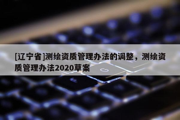 [辽宁省]测绘资质管理办法的调整，测绘资质管理办法2020草案