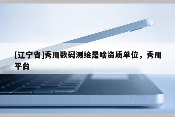 [辽宁省]秀川数码测绘是啥资质单位，秀川平台