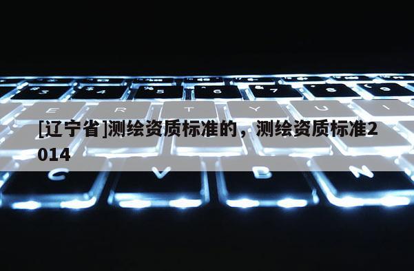 [辽宁省]测绘资质标准的，测绘资质标准2014