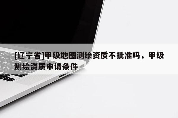 [辽宁省]甲级地图测绘资质不批准吗，甲级测绘资质申请条件