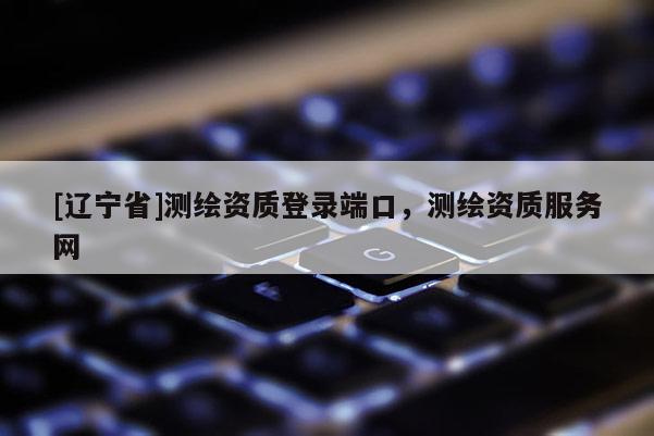 [辽宁省]测绘资质登录端口，测绘资质服务网