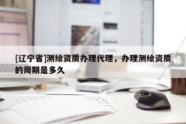 [辽宁省]测绘资质办理代理，办理测绘资质的周期是多久