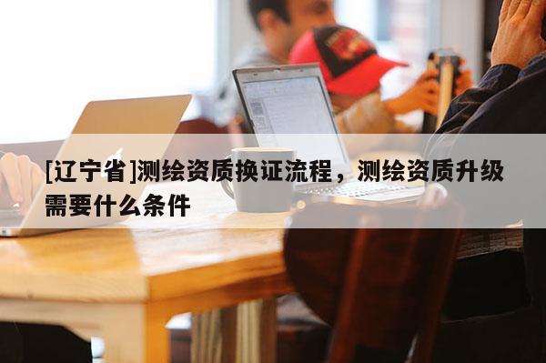 [辽宁省]测绘资质换证流程，测绘资质升级需要什么条件