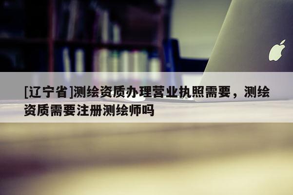 [辽宁省]测绘资质办理营业执照需要，测绘资质需要注册测绘师吗