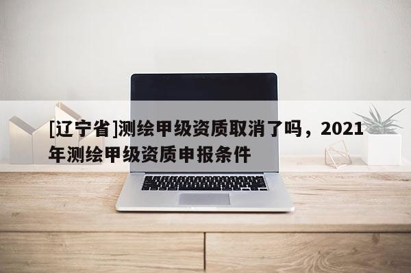 [辽宁省]测绘甲级资质取消了吗，2021年测绘甲级资质申报条件