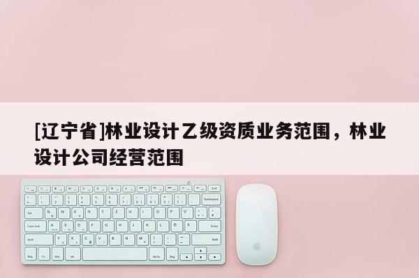 [辽宁省]林业设计乙级资质业务范围，林业设计公司经营范围