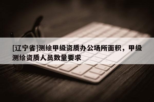 [辽宁省]测绘甲级资质办公场所面积，甲级测绘资质人员数量要求